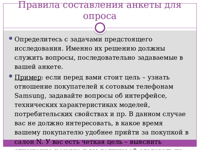 Правила составления анкеты для опроса Определитесь с задачами предстоящего исследования. Именно их решению должны служить вопросы, последовательно задаваемые в вашей анкете. Пример : если перед вами стоит цель – узнать отношение покупателей к сотовым телефонам Samsung, задавайте вопросы об интерфейсе, технических характеристиках моделей, потребительских свойствах и пр. В данном случае вас не должно интересовать, в какое время вашему покупателю удобнее прийти за покупкой в салон N. У вас есть четкая цель – выяснить отношение к марке и вы должны ей следовать на протяжении всей анкеты.   