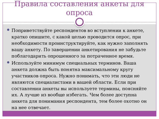 Правила составления анкеты для опроса Поприветствуйте респондентов во вступлении к анкете, кратко опишите, с какой целью проводится опрос, при необходимости проинструктируйте, как нужно заполнять вашу анкету. По завершении анкетирования не забудьте поблагодарить опрошенного за потраченное время. Используйте минимум специальных терминов. Ваша анкета должна быть понятна максимальному кругу участников опроса. Нужно понимать, что эти люди не являются специалистами в вашей области. Если при составлении анкеты вы используете термины, поясняйте их. А лучше из вообще избегать. Чем более доступна анкета для понимания респондента, тем более охотно он на нее отвечает.  