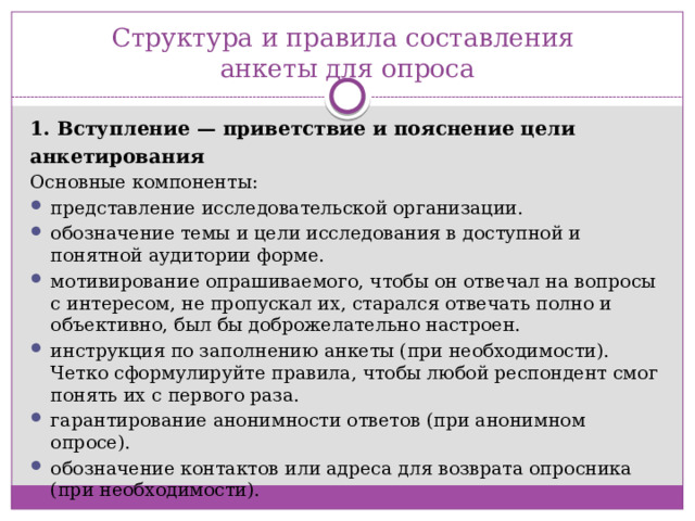 Структура и правила составления  анкеты для опроса 1. Вступление — приветствие и пояснение цели анкетирования Основные компоненты: представление исследовательской организации. обозначение темы и цели исследования в доступной и понятной аудитории форме. мотивирование опрашиваемого, чтобы он отвечал на вопросы с интересом, не пропускал их, старался отвечать полно и объективно, был бы доброжелательно настроен. инструкция по заполнению анкеты (при необходимости). Четко сформулируйте правила, чтобы любой респондент смог понять их с первого раза. гарантирование анонимности ответов (при анонимном опросе). обозначение контактов или адреса для возврата опросника (при необходимости).  