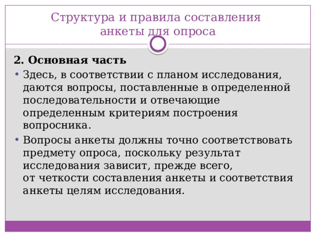 Структура и правила составления  анкеты для опроса 2. Основная часть Здесь, в соответствии с планом исследования, даются вопросы, поставленные в определенной последовательности и отвечающие определенным критериям построения вопросника. Вопросы анкеты должны точно соответствовать предмету опроса, поскольку результат исследования зависит, прежде всего, от четкости составления анкеты и соответствия анкеты целям исследования.  