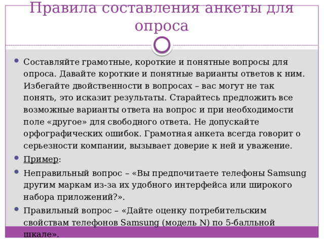 Правила составления анкеты для опроса Составляйте грамотные, короткие и понятные вопросы для опроса. Давайте короткие и понятные варианты ответов к ним. Избегайте двойственности в вопросах – вас могут не так понять, это исказит результаты. Старайтесь предложить все возможные варианты ответа на вопрос и при необходимости поле «другое» для свободного ответа. Не допускайте орфографических ошибок. Грамотная анкета всегда говорит о серьезности компании, вызывает доверие к ней и уважение. Пример : Неправильный вопрос – «Вы предпочитаете телефоны Samsung другим маркам из-за их удобного интерфейса или широкого набора приложений?». Правильный вопрос – «Дайте оценку потребительским свойствам телефонов Samsung (модель N) по 5-балльной шкале».  