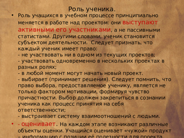 Роль ученика.   Роль учащихся в учебном процессе принципиально меняется в работе над проектом: они выступают активными его участниками , а не пассивными статистами. Другими словами, ученик становится субъектом деятельности. Следует признать, что каждый ученик имеет право:  - не участвовать ни в одном из текущих проектов;  - участвовать одновременно в нескольких проектах в разных ролях;  - в любой момент могут начать новый проект.  - выбирает (принимает решения). Следует помнить, что право выбора, предоставляемое ученику, является не только фактором мотивации, формируя чувство причастности. Выбор должен закрепиться в сознании ученика как процесс принятия на себя ответственности;  - выстраивает систему взаимоотношений с людьми. - оценивает . На каждом этапе возникают различные объекты оценки. Учащийся оценивает «чужой» продукт – информацию с позиции её полезности для проекта, предложенные идеи с позиции их реалистичности. В то же время он оценивает продукт своей деятельности и себя в процессе этой деятельности.   