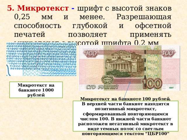 5. Микротекст -  шрифт с высотой знаков 0,25 мм и менее. Разрешающая способность глубокой и офсетной печатей позволяет применять микротекст с высотой шрифта 0,2 мм Микротекст на банкноте 1000 рублей Микротекст на банкноте 100 рублей. В верхней части банкнот находится позитивный микротекст, сформированный повторяющимся числом 100. В нижней части банкнот расположен негативный микротекст в виде темных полос со светлым повторяющимся текстом “ЦБР100” 