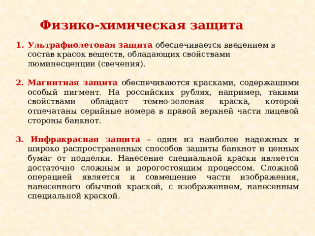 Физико-химическая защита           Ультрафиолетовая защита  обеспечивается введением в состав красок веществ, обладающих свойствами люминесценции (свечения). 2. Магнитная защита обеспечиваются красками, содержащими особый пигмент. На российских рублях, например, такими свойствами обладает темно-зеленая краска, которой отпечатаны серийные номера в правой верхней части лицевой стороны банкнот. 3. Инфракрасная защита  – один из наиболее надежных и широко распространенных способов защиты банкнот и ценных бумаг от подделки. Нанесение специальной краски является достаточно сложным и дорогостоящим процессом. Сложной операцией является и совмещение части изображения, нанесенного обычной краской, с изображением, нанесенным специальной краской. 