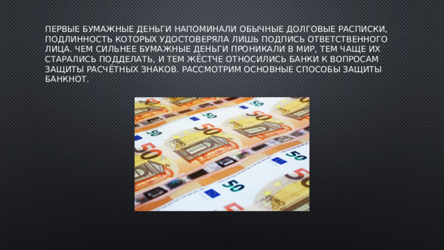 Первые бумажные деньги напоминали обычные долговые расписки, подлинность которых удостоверяла лишь подпись ответственного лица. Чем сильнее бумажные деньги проникали в мир, тем чаще их старались подделать, и тем жёстче относились банки к вопросам защиты расчётных знаков. Рассмотрим основные способы защиты банкнот.   