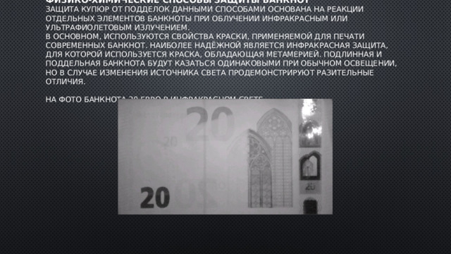 Физико-химические способы защиты банкнот  Защита купюр от подделок данными способами основана на реакции отдельных элементов банкноты при облучении инфракрасным или ультрафиолетовым излучением.  В основном, используются свойства краски, применяемой для печати современных банкнот. Наиболее надёжной является инфракрасная защита, для которой используется краска, обладающая метамерией. Подлинная и поддельная банкнота будут казаться одинаковыми при обычном освещении, но в случае изменения источника света продемонстрируют разительные отличия.   На фото банкнота 20 евро в инфракрасном свете    