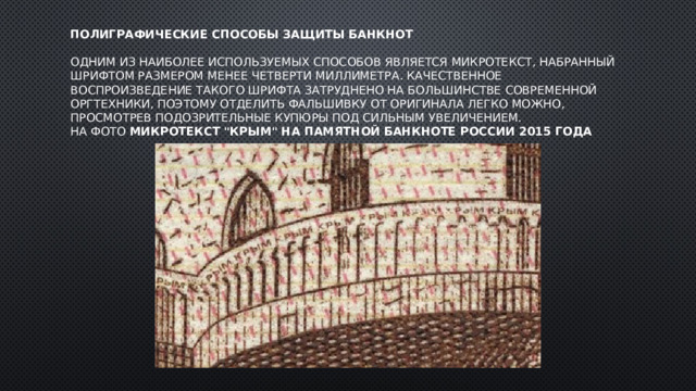 Полиграфические способы защиты банкнот   Одним из наиболее используемых способов является микротекст, набранный шрифтом размером менее четверти миллиметра. Качественное воспроизведение такого шрифта затруднено на большинстве современной оргтехники, поэтому отделить фальшивку от оригинала легко можно, просмотрев подозрительные купюры под сильным увеличением.  На фото Микротекст 