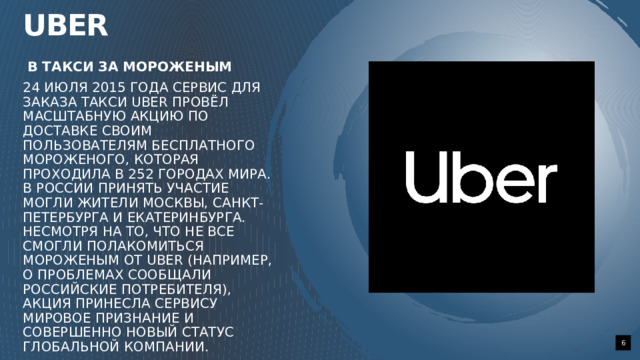 Uber   В такси за мороженым 24 июля 2015 года сервис для заказа такси Uber провёл масштабную акцию по доставке своим пользователям бесплатного мороженого, которая проходила в 252 городах мира. В России принять участие могли жители Москвы, Санкт-Петербурга и Екатеринбурга. Несмотря на то, что не все смогли полакомиться мороженым от Uber (например, о проблемах сообщали российские потребителя), акция принесла сервису мировое признание и совершенно новый статус глобальной компании.    1 