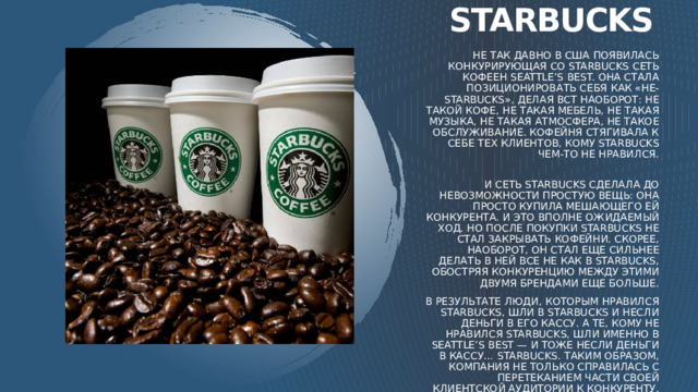 starbucks Не так давно в США появилась конкурирующая со Starbucks сеть кофеен Seattle’s best. Она стала позиционировать себя как «не-Starbucks», делая всt наоборот: не такой кофе, не такая мебель, не такая музыка, не такая атмосфера, не такое обслуживание. Кофейня стягивала к себе тех клиентов, кому Starbucks чем-то не нравился.   И сеть Starbucks сделала до невозможности простую вещь: она просто купила мешающего ей конкурента. И это вполне ожидаемый ход. Но после покупки Starbucks не стал закрывать кофейни. Скорее, наоборот, он стал еще сильнее делать в ней все не как в Starbucks, обостряя конкуренцию между этими двумя брендами еще больше. В результате люди, которым нравился Starbucks, шли в Starbucks и несли деньги в его кассу. А те, кому не нравился Starbucks, шли именно в Seattle’s best — и тоже несли деньги в кассу… Starbucks. Таким образом, компания не только справилась с перетеканием части своей клиентской аудитории к конкуренту, но и захватила дополнительно аудиторию ненавистников Starbucks, которую никогда бы не получила иначе.  