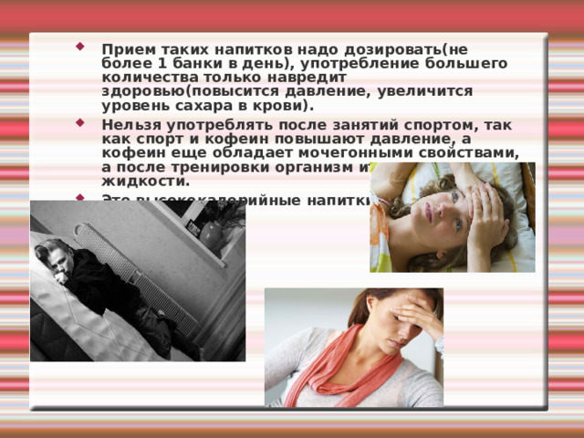 Прием таких напитков надо дозировать(не более 1 банки в день), употребление большего количества только навредит здоровью(повысится давление, увеличится уровень сахара в крови). Нельзя употреблять после занятий спортом, так как спорт и кофеин повышают давление, а кофеин еще обладает мочегонными свойствами, а после тренировки организм итак теряет много жидкости. Это высококалорийные напитки. 