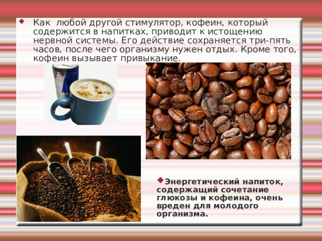 Как любой другой стимулятор, кофеин, который содержится в напитках, приводит к истощению нервной системы. Его действие сохраняется три-пять часов, после чего организму нужен отдых. Кроме того, кофеин вызывает привыкание. Энергетический напиток, содержащий сочетание глюкозы и кофеина, очень вреден для молодого организма. 