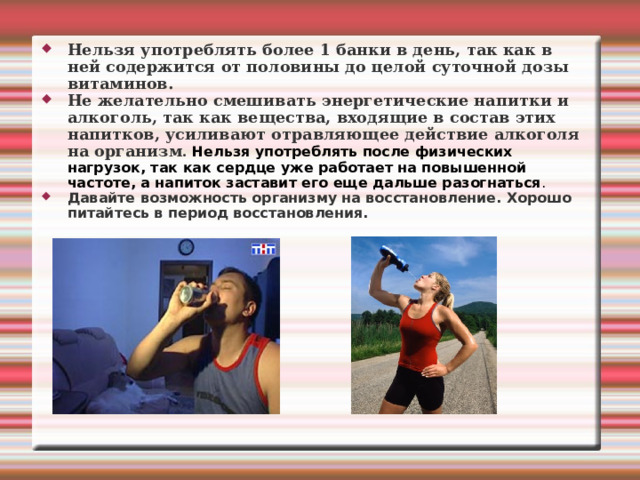 Нельзя употреблять более 1 банки в день, так как в ней содержится от половины до целой суточной дозы витаминов. Не желательно смешивать энергетические напитки и алкоголь, так как вещества, входящие в состав этих напитков, усиливают отравляющее действие алкоголя на организм . Нельзя употреблять после физических нагрузок, так как сердце уже работает на повышенной частоте, а напиток заставит его еще дальше разогнаться . Давайте возможность организму на восстановление. Хорошо питайтесь в период восстановления.  