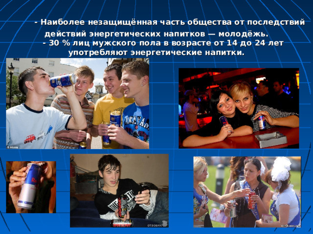  - Наиболее незащищённая часть общества от последствий действий энергетических напитков — молодёжь.  - 30 % лиц мужского пола в возрасте от 14 до 24 лет употребляют энергетические напитки. 
