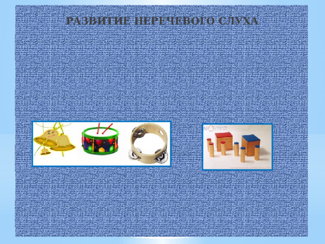  РАЗВИТИЕ НЕРЕЧЕВОГО СЛУХА  Формирование фонематического восприятия начинается с узнавания природных, бытовых и музыкальных шумов.    ИГРА «УГАДАЙ,ЧТО ЭТО ЗА ЗВУК».   Проанализируйте с ребенком бытовые шумы – скрип двери, звук шагов, телефонный звонок, свисток, тиканье часов, шум льющейся и кипящей воды, звон ложечки о стакан и пр. Ребенок должен научиться узнавать их звучание с закрытыми глазами.  ИГРА «УГАДАЙ, ЧТО ЗВУЧИТ».   Взрослый показывает детям игрушечный барабан, колокольчик, бубен, гитару, называет их и предлагает послушать, как они звучат: играет на барабане, гитаре, звенит колокольчиком, стучит в бубен; затем из-за ширмы воспроизводятся эти звуки и дети их угадывают.   ИГРА «ШУМНЫЕ КОРОБОЧКИ».   В коробочки можно насыпать песок, крупу, горох, положить кнопки, скрепки, пуговицы и т.д. Ребёнок, закрыв глаза, внимательно прислушивается к звучанию вашей коробочки. Затем он берет свои коробочки и ищет среди них аналогично звучащую. Игра продолжается до тех пор, пока не будут найдены все пары.    