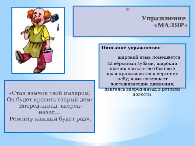  Упражнение  «МАЛЯР»   Описание упражнения:  широкий язык помещается за верхними зубами, широкий кончик языка и его боковые края прижимаются к верхнему небу; язык совершает поглаживающие движения, двигаясь вперед-назад в ротовой полости. «Стал язычок твой маляром,  Он будет красить старый дом:   Вперед-назад, вперед-назад…   Ремонту каждый будет рад». 