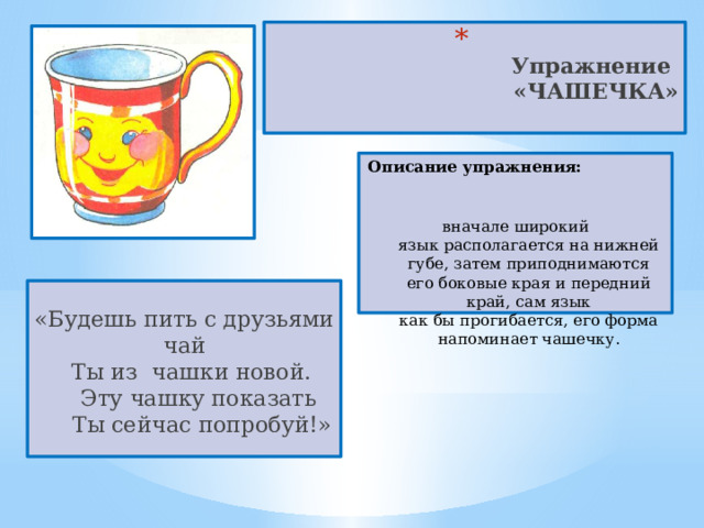  Упражнение  «ЧАШЕЧКА»   Описание упражнения:  вначале широкий язык располагается на нижней губе, затем приподнимаются его боковые края и передний край, сам язык как бы прогибается, его форма напоминает чашечку. «Будешь пить с друзьями чай    Ты из  чашки новой.      Эту чашку показать       Ты сейчас попробуй!» 