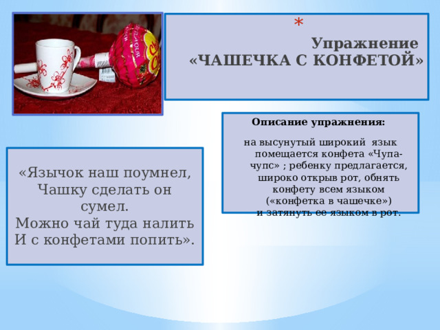  Упражнение  «ЧАШЕЧКА С КОНФЕТОЙ»   Описание упражнения:  на высунутый широкий  язык помещается конфета «Чупа-чупс» ; ребенку предлагается, широко открыв рот, обнять конфету всем языком («конфетка в чашечке») и затянуть ее языком в рот. «Язычок наш поумнел,  Чашку сделать он сумел.  Можно чай туда налить  И с конфетами попить». 