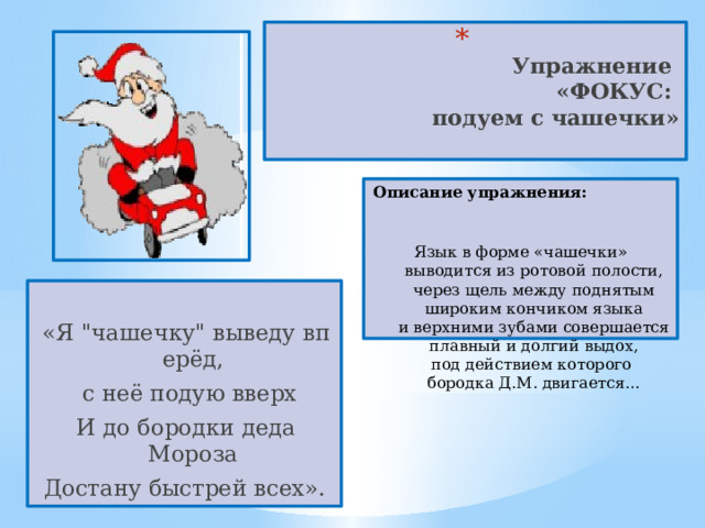  Упражнение  «ФОКУС:  подуем с чашечки»   Описание упражнения:  Язык в форме «чашечки» выводится из ротовой полости, через щель между поднятым широким кончиком языка и верхними зубами совершается плавный и долгий выдох, под действием которого бородка Д.М. двигается… «Я 