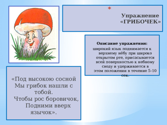  Упражнение  «ГРИБОЧЕК»    Описание упражнения: широкий язык поднимается к верхнему нёбу при широко открытом рте, присасывается всей поверхностью к небному своду и удерживается в этом положении в течение 5-10 сек.  «Под высокою сосной  Мы грибок нашли с тобой.     Чтобы рос боровичок,       Подними вверх язычок». 
