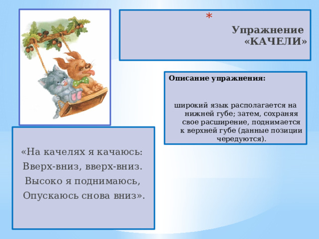  Упражнение  «КАЧЕЛИ»   Описание упражнения:  широкий язык располагается на нижней губе; затем, сохраняя свое расширение, поднимается к верхней губе (данные позиции чередуются). «На качелях я качаюсь:  Вверх-вниз, вверх-вниз.  Высоко я поднимаюсь,  Опускаюсь снова вниз». 
