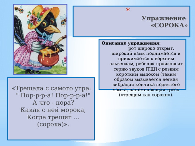  Упражнение  «СОРОКА»   Описание упражнения: рот широко открыт, широкий язык поднимается и прижимается к верхним альвеолам, ребенок произносит серию звуков [ТШ] с резким коротким выдохом (таким образом вызывается легкая вибрация кончика поднятого языка, напоминающая треск («трещим как сороки»). «Трещала с самого утра:  