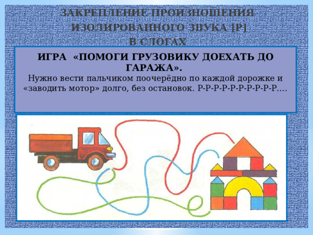 ЗАКРЕПЛЕНИЕ ПРОИЗНОШЕНИЯ  ИЗОЛИРОВАННОГО ЗВУКА [P] В СЛОГАХ  ИГРА «ПОМОГИ ГРУЗОВИКУ ДОЕХАТЬ ДО ГАРАЖА».  Нужно вести пальчиком поочерёдно по каждой дорожке и «заводить мотор» долго, без остановок. Р-Р-Р-Р-Р-Р-Р-Р-Р-Р….    