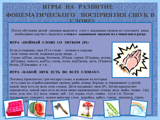 ИГРЫ НА РАЗВИТИЕ ФОНЕМАТИЧЕСКОГО ВОСПРИЯТИЯ (ЗВУК В СЛОВЕ) После обучения детей умению выделять слог с заданным звуком из слогового ряда необходимо научить выделять слова с заданным звуком из словесного ряда.  ИГРА «ПОЙМАЙ СЛОВО СО ЗВУКОМ [Р]»  Если услышишь звук [Р] в слове -  хлопни в ладоши  (или топни ногой, подними руку вверх...).  Слова: к[Р]ан, шалаш, ботинок, [Р]уки, лапки, [Р]одина, полка,  к[Р]ужка, лопата, ко[Р]а, слова, плов, мо[Р]ковь, дочь, [Р]акета, белка, [Р]омашка и т.п.… ИГРА «КАКОЙ ЗВУК ЕСТЬ ВО ВСЕХ СЛОВАХ?»  Логопед произносит три-четыре слова, в каждом из которых  есть один из отрабатываемых звуков: рыба, ковер, борода- и спрашивает у детей, какой звук есть во всех этих словах. Дети называют звук [Р]. Затем предлагает определить, какой звук есть во всех ниже приведенных словах: жук, жаба, лыжи – [ж]; коса, усы, нос- [с]; коза, замок, зуб – [з]; лодка, стул, лампа – [л] и т.п. Потом продолжает говорить новую цепочку слов: коробка, арбуз, топор, мухомор, горох, радуга …Дети называют звук.     