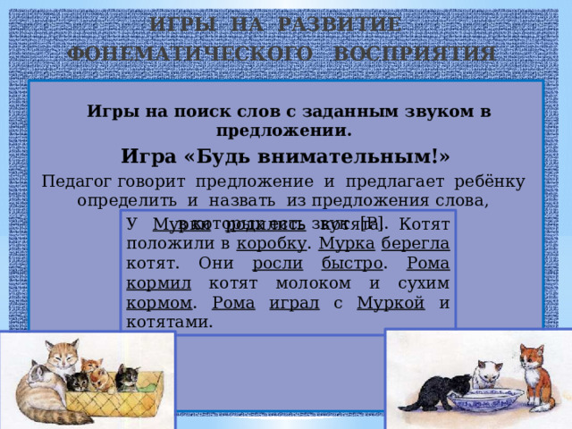 ИГРЫ НА РАЗВИТИЕ ФОНЕМАТИЧЕСКОГО ВОСПРИЯТИЯ  Игры на поиск слов с заданным звуком в предложении. Игра «Будь внимательным!» Педагог говорит предложение и предлагает ребёнку определить и назвать из предложения слова, в которых есть звук [Р].     У Мурки  родились котята. Котят положили в коробку . Мурка  берегла котят. Они росли  быстро . Рома  кормил котят молоком и сухим кормом . Рома  играл с Муркой и котятами. 