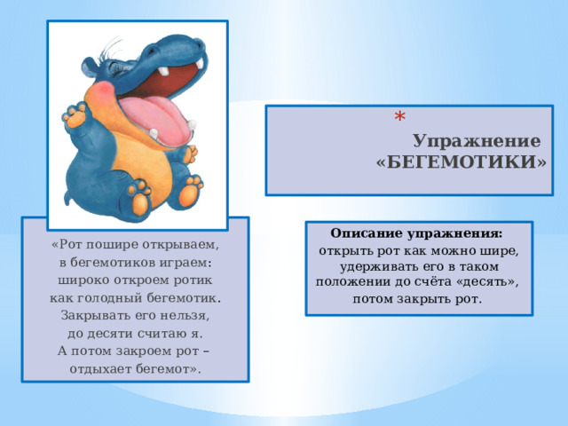  Упражнение  «БЕГЕМОТИКИ»   «Рот пошире открываем, в бегемотиков играем : широко откроем ротик как голодный бегемотик . Закрывать его нельзя, до десяти считаю я. А потом закроем рот – отдыхает бегемот». Описание упражнения: открыть рот как можно шире, удерживать его в таком положении до счёта «десять», потом закрыть рот. 