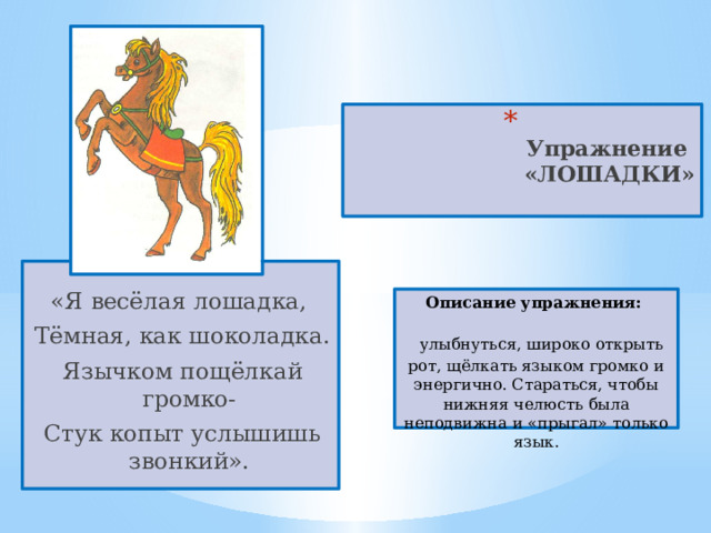  Упражнение  «ЛОШАДКИ»   «Я весёлая лошадка, Тёмная, как шоколадка. Язычком пощёлкай громко- Стук копыт услышишь звонкий». Описание упражнения:  улыбнуться, широко открыть рот, щёлкать языком громко и энергично. Стараться, чтобы нижняя челюсть была неподвижна и «прыгал» только язык. 