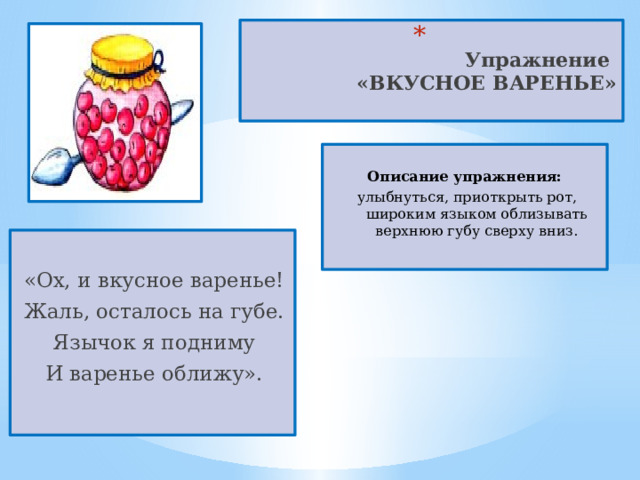  Упражнение  «ВКУСНОЕ ВАРЕНЬЕ»    Описание упражнения:  улыбнуться, приоткрыть рот, широким языком облизывать верхнюю губу сверху вниз.   «Ох, и вкусное варенье! Жаль, осталось на губе. Язычок я подниму И варенье оближу». 