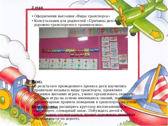  3 этап  Оформления выставки «Виды транспорта» Консультация для родителей «Причины детского дорожно-транспортного травматизма».              Итог: В результате проведенного проекта дети научились правильно называть виды транспорта, проявляют активное желание играть, умеют организовать сюжетно-ролевые игры на основе имеющихся знаний, понимают элементарные правила поведения в транспорте, на улице. Перспектива:  расширять кругозор воспитанников о транспорте, словарный запас. Побуждать детей к соблюдению элементарных правил дорожного движения (безопасности на дороге). 