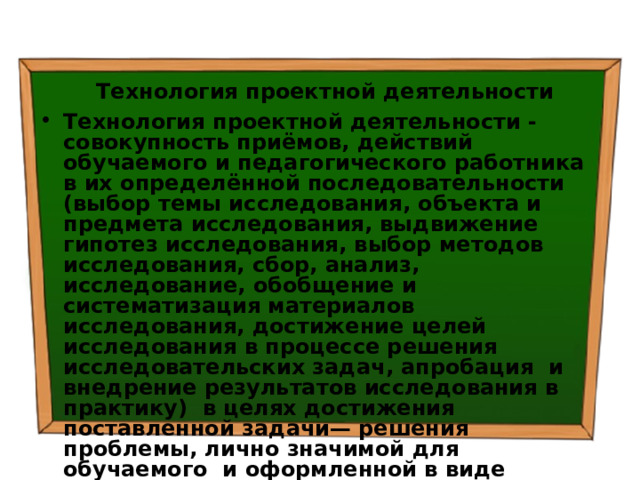 Технология проектной деятельности Технология проектной деятельности - совокупность приёмов, действий обучаемого и педагогического работника в их определённой последовательности (выбор темы исследования, объекта и предмета исследования, выдвижение гипотез исследования, выбор методов исследования, сбор, анализ, исследование, обобщение и систематизация материалов исследования, достижение целей исследования в процессе решения исследовательских задач, апробация и внедрение результатов исследования в практику) в целях достижения поставленной задачи— решения проблемы, лично значимой для обучаемого и оформленной в виде проекта. 