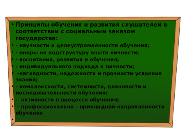 Принципы обучения и развития слушателей в соответствии с социальным заказом государства: - научности и целеустремленности обучения; - опоры на подструктуру опыта личности; - воспитания, развития и обучения; - индивидуального подхода к личности;  -наглядности, надежности и прочности усвоения знаний; - комплексности, системности, плановости и последовательности обучения; - активности в процессе обучения;  - профессионально - прикладной направленности обучения   