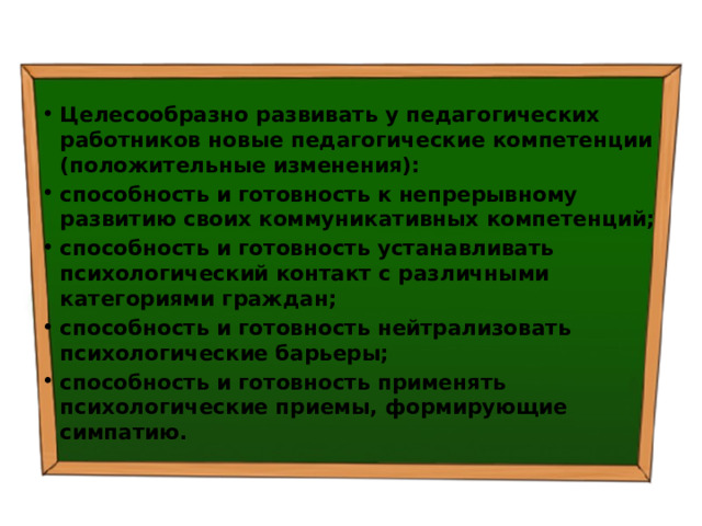 Целесообразно развивать у педагогических работников новые педагогические компетенции (положительные изменения): способность и готовность к непрерывному развитию своих коммуникативных компетенций; способность и готовность устанавливать психологический контакт с различными категориями граждан; способность и готовность нейтрализовать психологические барьеры; способность и готовность применять психологические приемы, формирующие симпатию. 