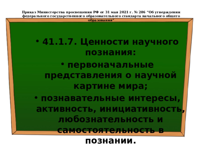  Приказ Министерства просвещения РФ от 31 мая 2021 г. № 286 “Об утверждении федерального государственного образовательного стандарта начального общего образования”   41.1.7. Ценности научного познания: первоначальные представления о научной картине мира; познавательные интересы, активность, инициативность, любознательность и самостоятельность в познании. 