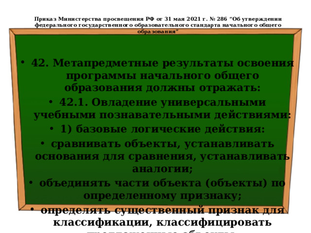  Приказ Министерства просвещения РФ от 31 мая 2021 г. № 286 “Об утверждении федерального государственного образовательного стандарта начального общего образования”   42. Метапредметные результаты освоения программы начального общего образования должны отражать: 42.1. Овладение универсальными учебными познавательными действиями: 1) базовые логические действия: сравнивать объекты, устанавливать основания для сравнения, устанавливать аналогии; объединять части объекта (объекты) по определенному признаку; определять существенный признак для классификации, классифицировать предложенные объекты; 