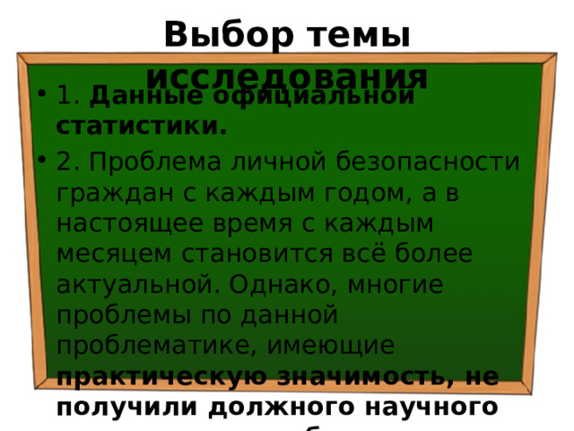 Выбор темы исследования 1. Данные официальной статистики. 2. Проблема личной безопасности граждан с каждым годом, а в настоящее время с каждым месяцем становится всё более актуальной. Однако, многие проблемы по данной проблематике, имеющие практическую значимость, не получили должного научного освещения в учебниках по праву, обществознанию, ОБЖ. 