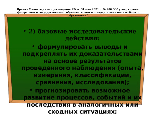  Приказ Министерства просвещения РФ от 31 мая 2021 г. № 286 “Об утверждении федерального государственного образовательного стандарта начального общего образования”   2) базовые исследовательские действия: формулировать выводы и подкреплять их доказательствами на основе результатов проведенного наблюдения (опыта, измерения, классификации, сравнения, исследования); прогнозировать возможное развитие процессов, событий и их последствия в аналогичных или сходных ситуациях; 