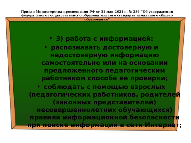  Приказ Министерства просвещения РФ от 31 мая 2021 г. № 286 “Об утверждении федерального государственного образовательного стандарта начального общего образования”   3) работа с информацией: распознавать достоверную и недостоверную информацию самостоятельно или на основании предложенного педагогическим работником способа ее проверки; соблюдать с помощью взрослых (педагогических работников, родителей (законных представителей) несовершеннолетних обучающихся) правила информационной безопасности при поиске информации в сети Интернет; 