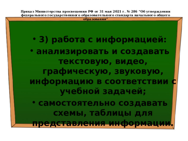  Приказ Министерства просвещения РФ от 31 мая 2021 г. № 286 “Об утверждении федерального государственного образовательного стандарта начального общего образования”   3) работа с информацией: анализировать и создавать текстовую, видео, графическую, звуковую, информацию в соответствии с учебной задачей; самостоятельно создавать схемы, таблицы для представления информации. 