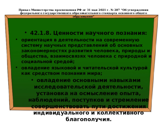  Приказ Министерства просвещения РФ от 31 мая 2021 г. № 287 “Об утверждении федерального государственного образовательного стандарта основного общего образования”   42.1.8. Ценности научного познания: ориентация в деятельности на современную систему научных представлений об основных закономерностях развития человека, природы и общества, взаимосвязях человека с природной и социальной средой; овладение языковой и читательской культурой как средством познания мира; овладение основными навыками исследовательской деятельности, установка на осмысление опыта, наблюдений, поступков и стремление совершенствовать пути достижения индивидуального и коллективного благополучия. 