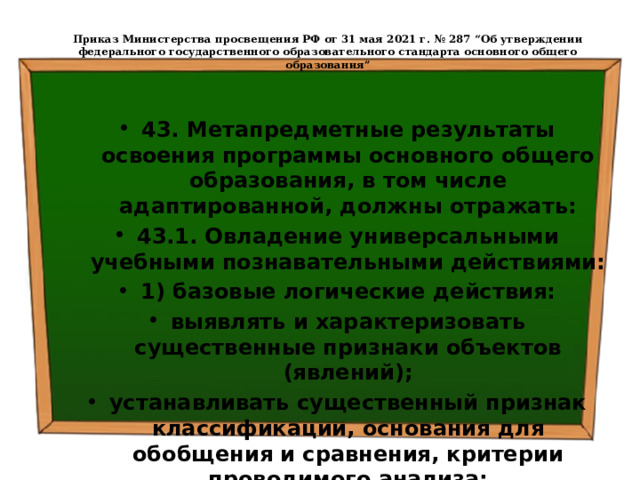  Приказ Министерства просвещения РФ от 31 мая 2021 г. № 287 “Об утверждении федерального государственного образовательного стандарта основного общего образования”   43. Метапредметные результаты освоения программы основного общего образования, в том числе адаптированной, должны отражать: 43.1. Овладение универсальными учебными познавательными действиями: 1) базовые логические действия: выявлять и характеризовать существенные признаки объектов (явлений); устанавливать существенный признак классификации, основания для обобщения и сравнения, критерии проводимого анализа; 