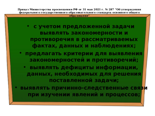  Приказ Министерства просвещения РФ от 31 мая 2021 г. № 287 “Об утверждении федерального государственного образовательного стандарта основного общего образования”   с учетом предложенной задачи выявлять закономерности и противоречия в рассматриваемых фактах, данных и наблюдениях; предлагать критерии для выявления закономерностей и противоречий; выявлять дефициты информации, данных, необходимых для решения поставленной задачи; выявлять причинно-следственные связи при изучении явлений и процессов; 