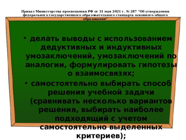  Приказ Министерства просвещения РФ от 31 мая 2021 г. № 287 “Об утверждении федерального государственного образовательного стандарта основного общего образования”   делать выводы с использованием дедуктивных и индуктивных умозаключений, умозаключений по аналогии, формулировать гипотезы о взаимосвязях; самостоятельно выбирать способ решения учебной задачи (сравнивать несколько вариантов решения, выбирать наиболее подходящий с учетом самостоятельно выделенных критериев); 