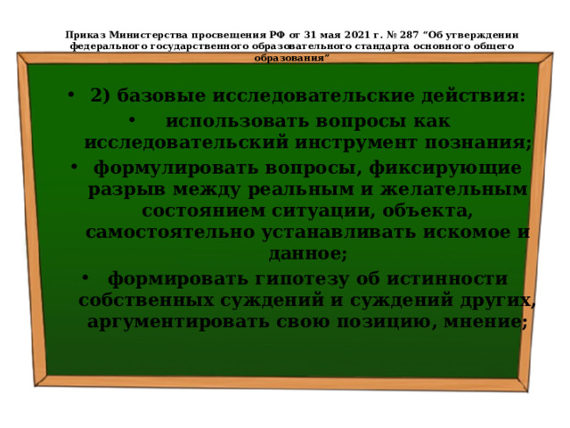  Приказ Министерства просвещения РФ от 31 мая 2021 г. № 287 “Об утверждении федерального государственного образовательного стандарта основного общего образования”   2) базовые исследовательские действия: использовать вопросы как исследовательский инструмент познания; формулировать вопросы, фиксирующие разрыв между реальным и желательным состоянием ситуации, объекта, самостоятельно устанавливать искомое и данное; формировать гипотезу об истинности собственных суждений и суждений других, аргументировать свою позицию, мнение; 