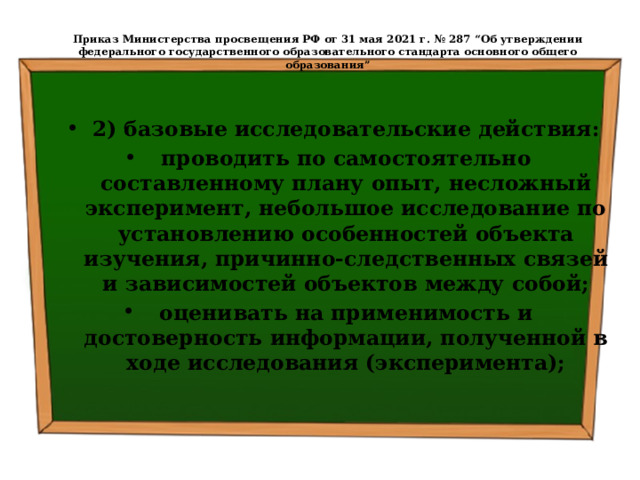  Приказ Министерства просвещения РФ от 31 мая 2021 г. № 287 “Об утверждении федерального государственного образовательного стандарта основного общего образования”   2) базовые исследовательские действия: проводить по самостоятельно составленному плану опыт, несложный эксперимент, небольшое исследование по установлению особенностей объекта изучения, причинно-следственных связей и зависимостей объектов между собой; оценивать на применимость и достоверность информации, полученной в ходе исследования (эксперимента); 