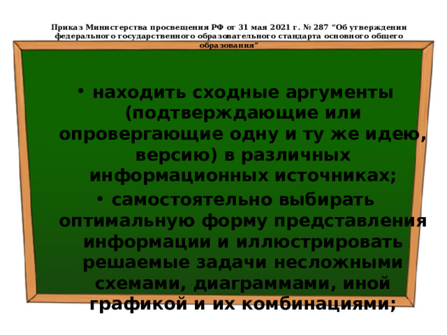  Приказ Министерства просвещения РФ от 31 мая 2021 г. № 287 “Об утверждении федерального государственного образовательного стандарта основного общего образования”   находить сходные аргументы (подтверждающие или опровергающие одну и ту же идею, версию) в различных информационных источниках; самостоятельно выбирать оптимальную форму представления информации и иллюстрировать решаемые задачи несложными схемами, диаграммами, иной графикой и их комбинациями; 