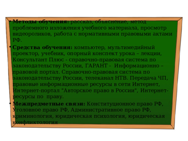 Методы обучения: рассказ, объяснение, метод проблемного изложения учебного материала, просмотр видеороликов, работа с нормативными правовыми актами РФ. Средства обучения: компьютер, мультимедийный проектор, учебник, опорный конспект урока – лекции, Консультант Плюс - справочно-правовая система по законодательству России, ГАРАНТ - Информационно – правовой портал. Справочно-правовая система по законодательству России, телеканал НТВ. Передача ЧП, правовые информационные ресурсы в сети Интернет, Интернет-портал 