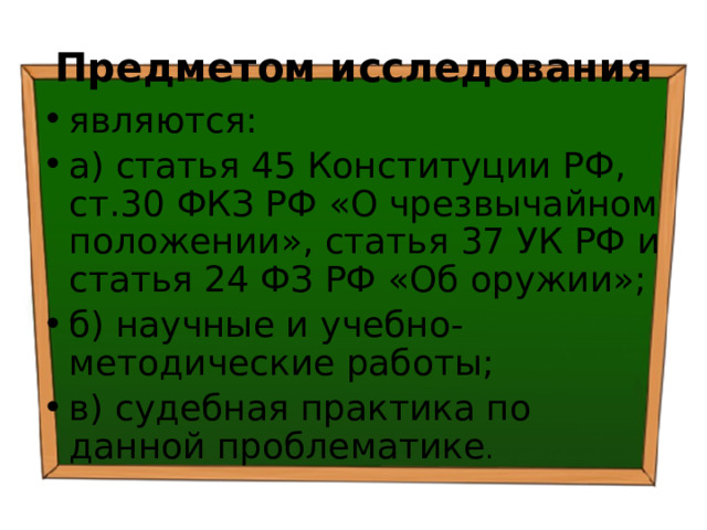 Предметом исследования являются: а) статья 45 Конституции РФ, ст.30 ФКЗ РФ «О чрезвычайном положении», статья 37 УК РФ и статья 24 ФЗ РФ «Об оружии»; б) научные и учебно-методические работы; в) судебная практика по данной проблематике . 